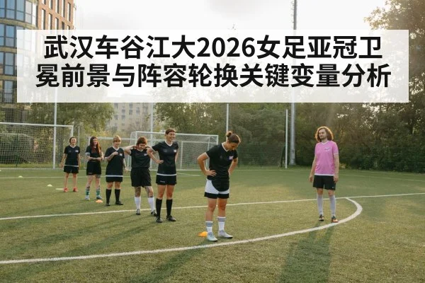 武汉车谷江大2026女足亚冠卫冕前景与阵容轮换关键变量分析